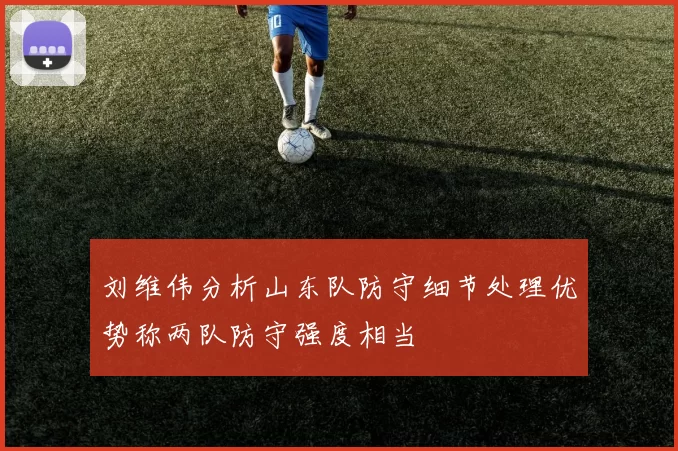 刘维伟分析山东队防守细节处理优势称两队防守强度相当