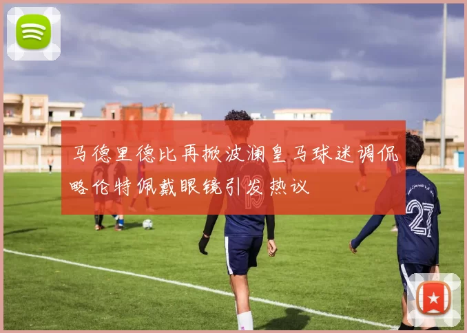 马德里德比再掀波澜皇马球迷调侃略伦特佩戴眼镜引发热议