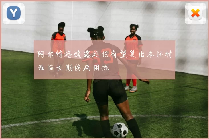 阿尔特塔透露廷伯有望复出本怀特面临长期伤病困扰