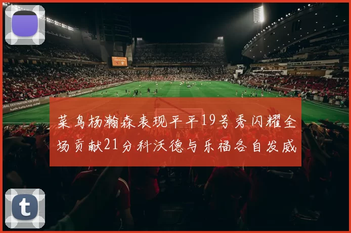 菜鸟杨瀚森表现平平19号秀闪耀全场贡献21分科沃德与乐福各自发威