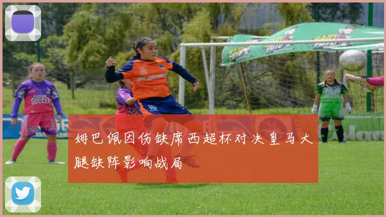 姆巴佩因伤缺席西超杯对决皇马大腿缺阵影响战局
